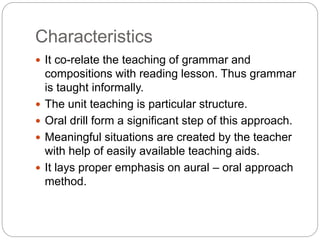 Characteristics
 It co-relate the teaching of grammar and
compositions with reading lesson. Thus grammar
is taught informally.
 The unit teaching is particular structure.
 Oral drill form a significant step of this approach.
 Meaningful situations are created by the teacher
with help of easily available teaching aids.
 It lays proper emphasis on aural – oral approach
method.
 