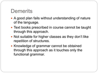 Demerits
 A good plan fails without understanding of nature
of the language.
 Text books prescribed in course cannot be taught
through this approach.
 Not suitable for higher classes as they don’t like
repetition of structures.
 Knowledge of grammar cannot be obtained
through this approach as it touches only the
functional grammar.
 