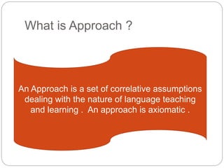 What is Approach ?
An Approach is a set of correlative assumptions
dealing with the nature of language teaching
and learning . An approach is axiomatic .
 