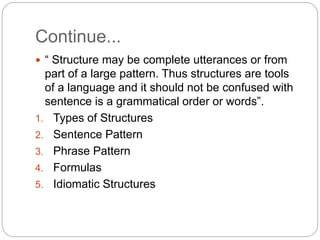 Continue...
 “ Structure may be complete utterances or from
part of a large pattern. Thus structures are tools
of a language and it should not be confused with
sentence is a grammatical order or words”.
1. Types of Structures
2. Sentence Pattern
3. Phrase Pattern
4. Formulas
5. Idiomatic Structures
 
