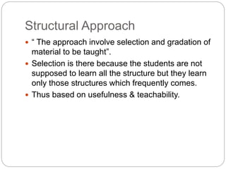 Structural Approach
 “ The approach involve selection and gradation of
material to be taught”.
 Selection is there because the students are not
supposed to learn all the structure but they learn
only those structures which frequently comes.
 Thus based on usefulness & teachability.
 
