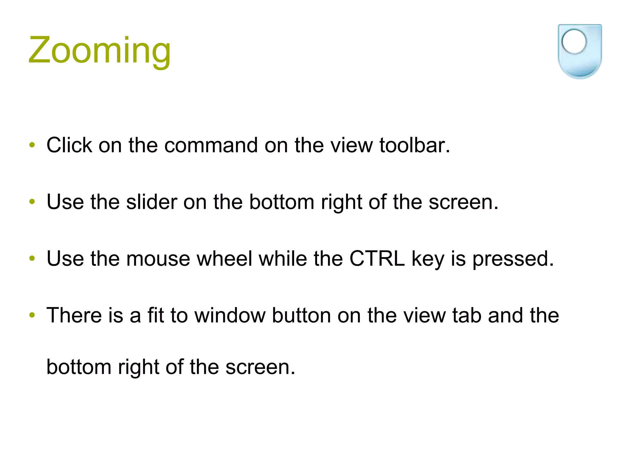 Zooming

• Click on the command on the view toolbar.

• Use the slider on the bottom right of the screen.

• Use the mouse wheel while the CTRL key is pressed.

• There is a fit to window button on the view tab and the

 bottom right of the screen.
 