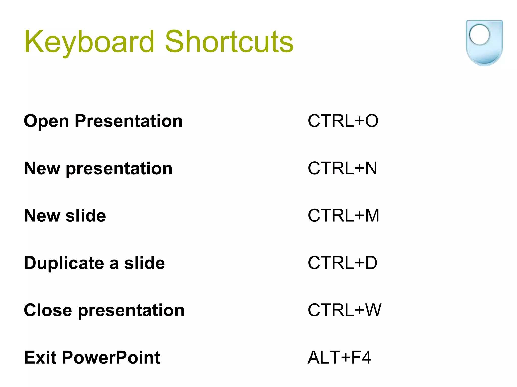 Keyboard Shortcuts

Open Presentation    CTRL+O

New presentation     CTRL+N

New slide            CTRL+M

Duplicate a slide    CTRL+D

Close presentation   CTRL+W

Exit PowerPoint      ALT+F4
 