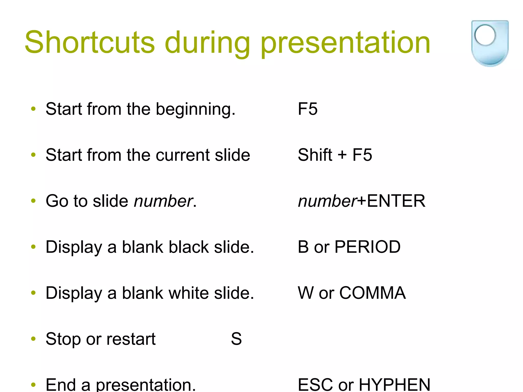 Shortcuts during presentation
• Start from the beginning.      F5

• Start from the current slide   Shift + F5

• Go to slide number.            number+ENTER

• Display a blank black slide.   B or PERIOD

• Display a blank white slide.   W or COMMA

• Stop or restart          S

• End a presentation.            ESC or HYPHEN
 