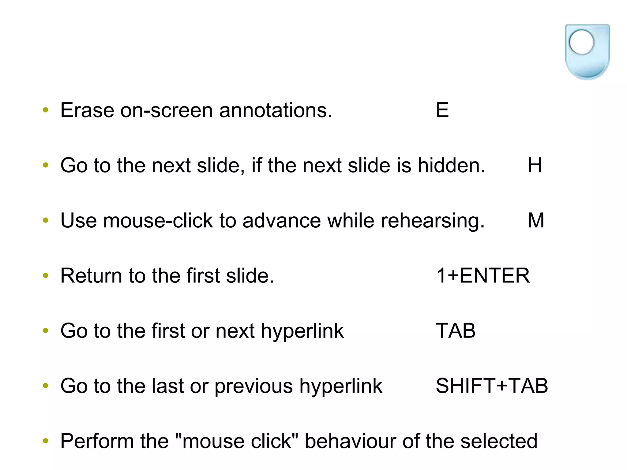 • Erase on-screen annotations.                E

• Go to the next slide, if the next slide is hidden.   H

• Use mouse-click to advance while rehearsing.         M

• Return to the first slide.                  1+ENTER

• Go to the first or next hyperlink           TAB

• Go to the last or previous hyperlink        SHIFT+TAB

• Perform the "mouse click" behaviour of the selected
 
