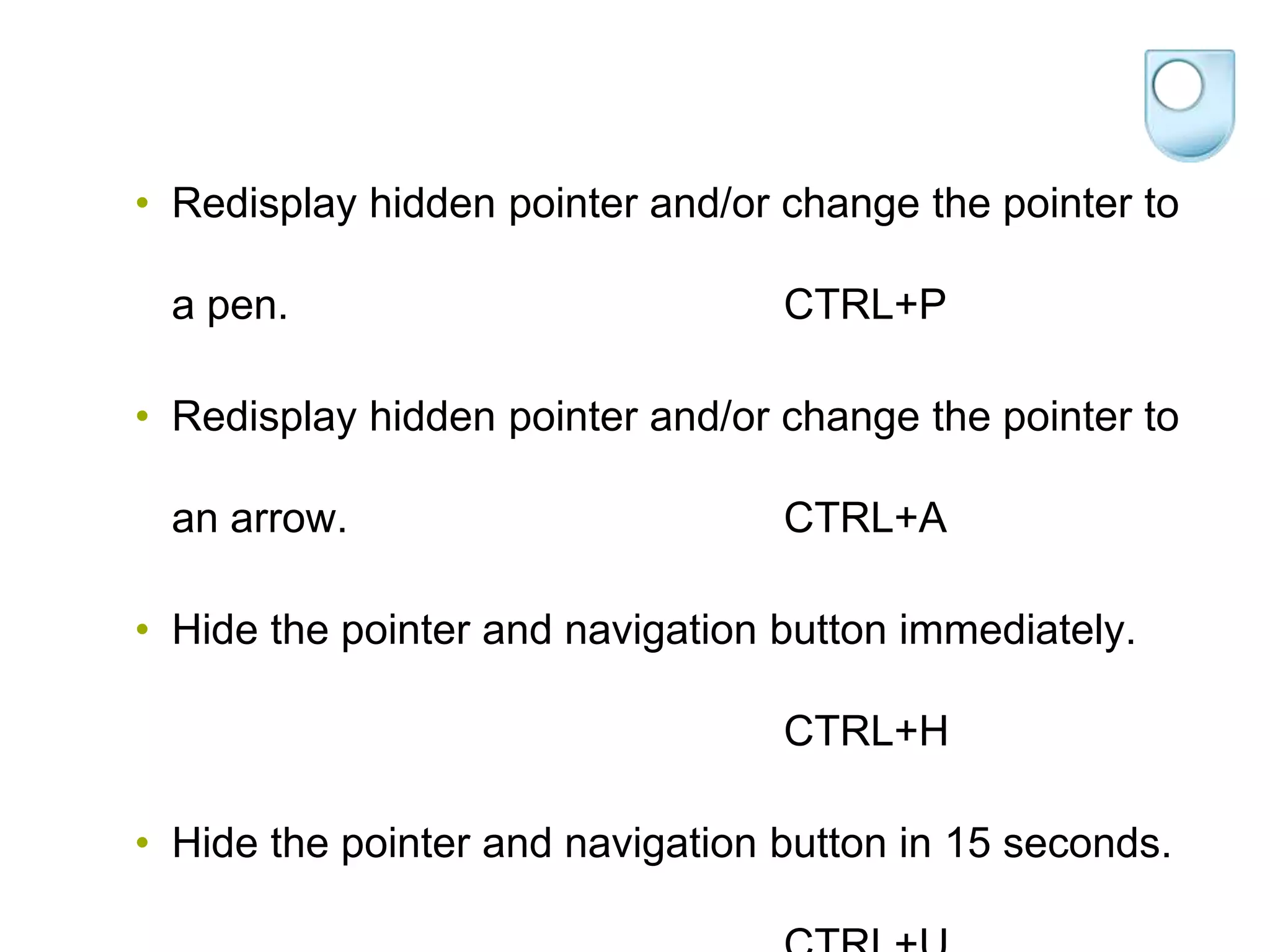 • Redisplay hidden pointer and/or change the pointer to

 a pen.                           CTRL+P

• Redisplay hidden pointer and/or change the pointer to

 an arrow.                        CTRL+A

• Hide the pointer and navigation button immediately.

                                  CTRL+H

• Hide the pointer and navigation button in 15 seconds.
 