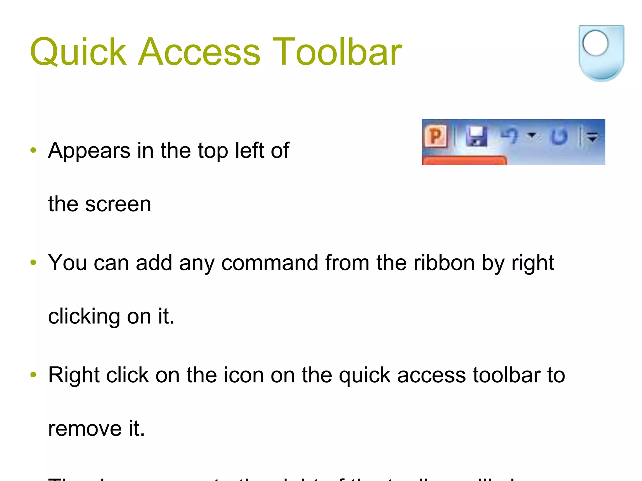 Quick Access Toolbar

• Appears in the top left of

  the screen

• You can add any command from the ribbon by right

  clicking on it.

• Right click on the icon on the quick access toolbar to

  remove it.
 
