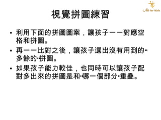 視覺拼圖練習 利用下面的拼圖圖案，讓孩子一一對應空格和拼圖。 再一一比對之後，讓孩子選出沒有用到的“多餘的”拼圖。 如果孩子能力較佳，也同時可以讓孩子配對多出來的拼圖是和”哪一個部分”重疊。 