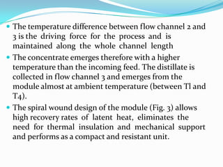  The temperature difference between flow channel 2 and
  3 is the driving force for the process and is
  maintained along the whole channel length
 The concentrate emerges therefore with a higher
  temperature than the incoming feed. The distillate is
  collected in flow channel 3 and emerges from the
  module almost at ambient temperature (between Tl and
  T4).
 The spiral wound design of the module (Fig. 3) allows
  high recovery rates of latent heat, eliminates the
  need for thermal insulation and mechanical support
  and performs as a compact and resistant unit.
 