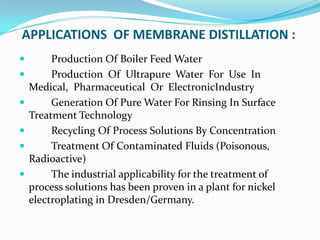 APPLICATIONS OF MEMBRANE DISTILLATION :
        Production Of Boiler Feed Water
        Production Of Ultrapure Water For Use In
    Medical, Pharmaceutical Or ElectronicIndustry
        Generation Of Pure Water For Rinsing In Surface
    Treatment Technology
        Recycling Of Process Solutions By Concentration
        Treatment Of Contaminated Fluids (Poisonous,
    Radioactive)
        The industrial applicability for the treatment of
    process solutions has been proven in a plant for nickel
    electroplating in Dresden/Germany.
 