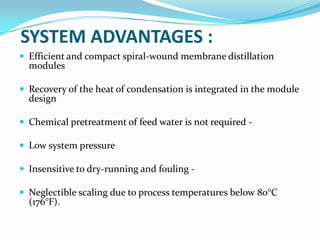 SYSTEM ADVANTAGES :
 Efficient and compact spiral-wound membrane distillation
  modules

 Recovery of the heat of condensation is integrated in the module
  design

 Chemical pretreatment of feed water is not required -

 Low system pressure

 Insensitive to dry-running and fouling -

 Neglectible scaling due to process temperatures below 80°C
  (176°F).
 