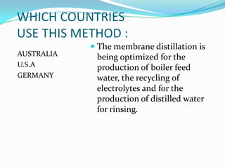 WHICH COUNTRIES
USE THIS METHOD :
             The membrane distillation is
AUSTRALIA    being optimized for the
U.S.A        production of boiler feed
GERMANY      water, the recycling of
             electrolytes and for the
             production of distilled water
             for rinsing.
 