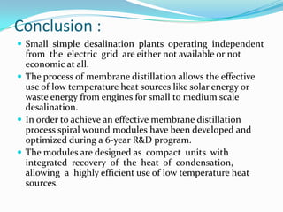 Conclusion :
 Small simple desalination plants operating independent
  from the electric grid are either not available or not
  economic at all.
 The process of membrane distillation allows the effective
  use of low temperature heat sources like solar energy or
  waste energy from engines for small to medium scale
  desalination.
 In order to achieve an effective membrane distillation
  process spiral wound modules have been developed and
  optimized during a 6-year R&D program.
 The modules are designed as compact units with
  integrated recovery of the heat of condensation,
  allowing a highly efficient use of low temperature heat
  sources.
 