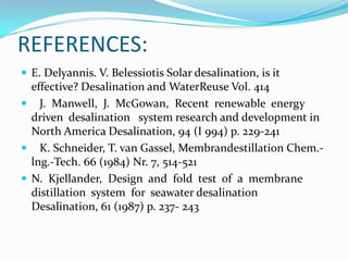 REFERENCES:
 E. Delyannis. V. Belessiotis Solar desalination, is it
  effective? Desalination and WaterReuse Vol. 414
 J. Manwell, J. McGowan, Recent renewable energy
  driven desalination system research and development in
  North America Desalination, 94 (I 994) p. 229-241
 K. Schneider, T. van Gassel, Membrandestillation Chem.-
  lng.-Tech. 66 (1984) Nr. 7, 514-521
 N. Kjellander, Design and fold test of a membrane
  distillation system for seawater desalination
  Desalination, 61 (1987) p. 237- 243
 