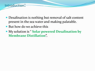Introduction:


 Desalination is nothing but removal of salt content
  present in the sea water and making palatable.
 But how do we achieve this
 My solution is “ Solar powered Desalination by
  Membrane Distillation”.
 