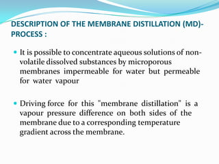 DESCRIPTION OF THE MEMBRANE DISTILLATION (MD)-
PROCESS :

 It is possible to concentrate aqueous solutions of non-
  volatile dissolved substances by microporous
  membranes impermeable for water but permeable
  for water vapour

 Driving force for this "membrane distillation" is a
  vapour pressure difference on both sides of the
  membrane due to a corresponding temperature
  gradient across the membrane.
 