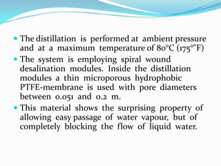  The distillation is performed at ambient pressure
  and at a maximum temperature of 80°C (175°"F)
 The system is employing spiral wound
  desalination modules. Inside the distillation
  modules a thin microporous hydrophobic
  PTFE-membrane is used with pore diameters
  between 0.051 and 0.2 m.
 This material shows the surprising property of
  allowing easy passage of water vapour, but of
  completely blocking the flow of liquid water.
 