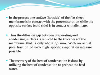  In the process one surface (hot side) of the flat sheet
  membrane is in contact with the process solution while the
  opposite surface (cold side) is in contact with distillate.

 Thus the diffusion gap between evaporating and
  condensing surfaces is reduced to the thickness of the
  membrane that is only about 30 mm. With an actual
  pore fraction of 80% high specific evaporation rates are
  possible.

 The recovery of the heat of condensation is done by
  utilizing the heat of condensation to preheat the feed
  water.
 