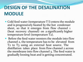 DESIGN OF THE DESALINATION
MODULE
 Cold feed water (temperature T l) enters the module
  and is progressively heated by the hot condenser
  sheet, so that it emerges from flow channel 1
  (heat recovery channel) on a significantly higher
  temperature level (temperature T2).
 Before the feed water reenters the module into flow
  channel 2, the temperature has to be elevated from
  T2 to T3 using an external heat source. The
  distillation takes place from flow channel 2 across
  the membrane into flow channel 3. The feed water is
  gradually loosing heat and is getting concentrated.
 
