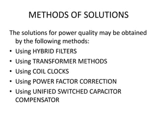 METHODS OF SOLUTIONS
The solutions for power quality may be obtained
  by the following methods:
• Using HYBRID FILTERS
• Using TRANSFORMER METHODS
• Using COIL CLOCKS
• Using POWER FACTOR CORRECTION
• Using UNIFIED SWITCHED CAPACITOR
  COMPENSATOR
 