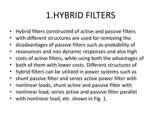 1.HYBRID FILTERS
•   Hybrid filters constructed of active and passive filters
•   with different structures are used for removing the
•   disadvantages of passive filters such as probability of
•   resonances and non dynamic responses and also high
•   costs of active filters, while using both the advantages of
•   both of them with lower costs. Different structures of
•   hybrid filters can be utilized in power systems such as
•   shunt passive filter and series active power filter with
•   nonlinear loads, shunt active and passive filter with
•   nonlinear load, series active and passive filter parallel
•   with nonlinear load, etc. shown in Fig. 1.
 
