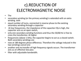 c).REDUCTION OF
            ELECTROMAGNETIC NOISE
• The
• secondary winding (or the primary winding) is extended with an extra
  winding with
• equal number of turns, connected in reverse phase to the existing
  secondary winding through a capacitor
• At low frequencies, the impedance of the capacitor Cfp is high, the
  capacitor acts as an open switch,
• only one secondary winding functions and thus the 50/60 Hz is free to
  cross the transformer. At higher
• frequencies (above 1 kHz), the capacitor begins to act as a closed switch.
  Both secondary windings are
• now at 180 degrees phase difference. Therefore the voltage induced in the
  two windings cancel one
• another and no transfer of high frequency signals occurs. The transformer
  acts as an effective low pass
• filter with adjustable bandwidth.
 