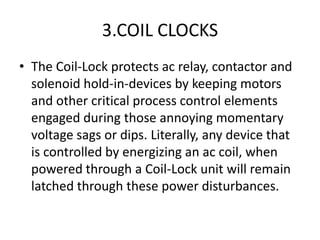 3.COIL CLOCKS
• The Coil-Lock protects ac relay, contactor and
  solenoid hold-in-devices by keeping motors
  and other critical process control elements
  engaged during those annoying momentary
  voltage sags or dips. Literally, any device that
  is controlled by energizing an ac coil, when
  powered through a Coil-Lock unit will remain
  latched through these power disturbances.
 