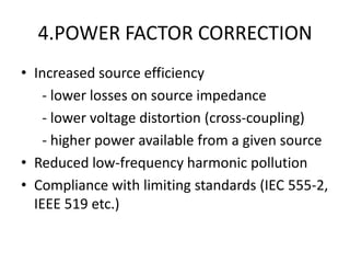 4.POWER FACTOR CORRECTION
• Increased source efficiency
    - lower losses on source impedance
    - lower voltage distortion (cross-coupling)
    - higher power available from a given source
• Reduced low-frequency harmonic pollution
• Compliance with limiting standards (IEC 555-2,
  IEEE 519 etc.)
 