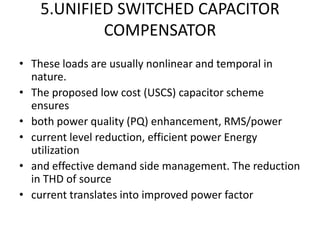 5.UNIFIED SWITCHED CAPACITOR
            COMPENSATOR
• These loads are usually nonlinear and temporal in
  nature.
• The proposed low cost (USCS) capacitor scheme
  ensures
• both power quality (PQ) enhancement, RMS/power
• current level reduction, efficient power Energy
  utilization
• and effective demand side management. The reduction
  in THD of source
• current translates into improved power factor
 