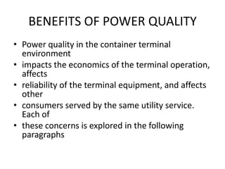 BENEFITS OF POWER QUALITY
• Power quality in the container terminal
  environment
• impacts the economics of the terminal operation,
  affects
• reliability of the terminal equipment, and affects
  other
• consumers served by the same utility service.
  Each of
• these concerns is explored in the following
  paragraphs
 