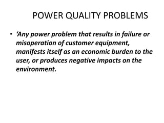 POWER QUALITY PROBLEMS
• ‘Any power problem that results in failure or
  misoperation of customer equipment,
  manifests itself as an economic burden to the
  user, or produces negative impacts on the
  environment.
 