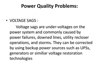 Power Quality Problems:

• VOLTAGE SAGS :
     Voltage sags are under-voltages on the
  power system and commonly caused by
  power failures, downed lines, utility recloser
  operations, and storms. They can be corrected
  by using backup power sources such as UPSs,
  generators or similiar voltage restoration
  technologies
 