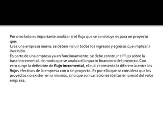Por	
  otro	
  lado	
  es	
  importante	
  analizar	
  si	
  el	
  ﬂujo	
  que	
  se	
  construye	
  es	
  para	
  un	
  proyecto	
  
que:	
  
Crea	
  una	
  empresa	
  nueva:	
  se	
  deben	
  incluir	
  todos	
  los	
  ingresos	
  y	
  egresos	
  que	
  implica	
  la	
  
inversión.	
  
Es	
  parte	
  de	
  una	
  empresa	
  ya	
  en	
  funcionamiento:	
  se	
  debe	
  construir	
  el	
  ﬂujo	
  sobre	
  la	
  
base	
  incremental,	
  de	
  modo	
  que	
  se	
  analiza	
  el	
  impacto	
  ﬁnanciero	
  del	
  proyecto.	
  Con	
  
esto	
  surge	
  la	
  deﬁnición	
  de	
  ﬂujo	
  incremental,	
  el	
  cual	
  representa	
  la	
  diferencia	
  entre	
  los	
  
ﬂujos	
  efectivos	
  de	
  la	
  empresa	
  con	
  o	
  sin	
  proyecto.	
  Es	
  por	
  ello	
  que	
  se	
  considera	
  que	
  los	
  
proyectos	
  no	
  existen	
  en	
  si	
  mismos,	
  sino	
  que	
  son	
  variaciones	
  (deltas	
  empresa)	
  del	
  valor	
  
empresa.	
  
 