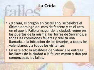 La Crida


• La Crida, el pregón en castellano, se celebra el
  último domingo del mes de febrero y es el acto
  en el que la Fallera mayor de la ciudad, reúne en
  las puertas de la misma, las Torres de Serranos, a
  todas las comisiones falleras y realiza una
  llamada, a la iniciación de los festejos, a todos los
  valencianos y a todos los visitantes.
• En este acto la alcaldesa de Valencia le entrega
  las llaves de la ciudad a la fallera mayor y dan por
  comenzadas las fallas.
 