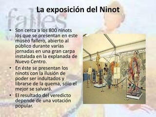 La exposición del Ninot

• Son cerca a los 800 ninots
  los que se presentan en este
  museo fallero, abierto al
  público durante varias
  jornadas en una gran carpa
  instalada en la explanada de
  Nuevo Centro.
• En éste se presentan los
  ninots con la ilusión de
  poder ser indultados y
  librarse de la quema, sólo el
  mejor se salvará.
• El resultado del veredicto
  depende de una votación
  popular.
 