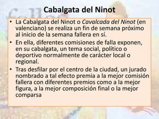 Cabalgata del Ninot
• La Cabalgata del Ninot o Cavalcada del Ninot (en
  valenciano) se realiza un fin de semana próximo
  al inicio de la semana fallera en sí.
• En ella, diferentes comisiones de falla exponen,
  en su cabalgata, un tema social, político o
  deportivo normalmente de carácter local o
  regional.
• Tras desfilar por el centro de la ciudad, un jurado
  nombrado a tal efecto premia a la mejor comisión
  fallera con diferentes premios como a la mejor
  figura, a la mejor composición final o la mejor
  comparsa
 