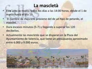 La mascletà
• Este acto se realiza todos los días a las 14:00 horas, desde el 1 de
  marzo hasta el día 19.
• El nombre de mascletà proviene del de un tipo de petardo, el
  masclet.
• Dura escasos minutos (5-7) y llegando a superar los 120
  decibelios.
• Actualmente las mascletás que se disparan en la Plaza del
  Ayuntamiento de Valencia, que tiene un presupuesto aproximado
  entre 6.000 y 9.000 euros.
 