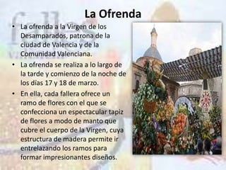 La Ofrenda
• La ofrenda a la Virgen de los
  Desamparados, patrona de la
  ciudad de Valencia y de la
  Comunidad Valenciana.
• La ofrenda se realiza a lo largo de
  la tarde y comienzo de la noche de
  los días 17 y 18 de marzo.
• En ella, cada fallera ofrece un
  ramo de flores con el que se
  confecciona un espectacular tapiz
  de flores a modo de manto que
  cubre el cuerpo de la Virgen, cuya
  estructura de madera permite ir
  entrelazando los ramos para
  formar impresionantes diseños.
 