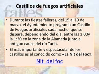 Castillos de fuegos artificiales

• Durante las fiestas falleras, del 15 al 19 de
  marzo, el Ayuntamiento programa un Castillo
  de Fuegos artificiales cada noche, que se
  dispara, dependiendo del día, entre las 1:00y
  la 1:30 en la zona de la Alameda junto al
  antiguo cauce del río Turia.
• El más importante y espectacular de los
  castillos es el conocido como «La Nit del Foc».
                 Nit del foc
 