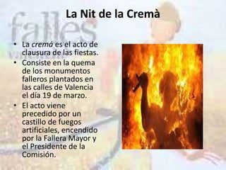 La Nit de la Cremà

• La cremá es el acto de
  clausura de las fiestas.
• Consiste en la quema
  de los monumentos
  falleros plantados en
  las calles de Valencia
  el día 19 de marzo.
• El acto viene
  precedido por un
  castillo de fuegos
  artificiales, encendido
  por la Fallera Mayor y
  el Presidente de la
  Comisión.
 