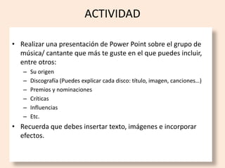 ACTIVIDAD

• Realizar una presentación de Power Point sobre el grupo de
  música/ cantante que más te guste en el que puedes incluir,
  entre otros:
   –   Su origen
   –   Discografía (Puedes explicar cada disco: título, imagen, canciones…)
   –   Premios y nominaciones
   –   Críticas
   –   Influencias
   –   Etc.
• Recuerda que debes insertar texto, imágenes e incorporar
  efectos.
 