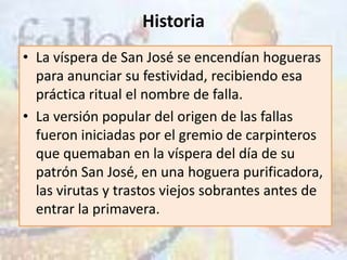 Historia
• La víspera de San José se encendían hogueras
  para anunciar su festividad, recibiendo esa
  práctica ritual el nombre de falla.
• La versión popular del origen de las fallas
  fueron iniciadas por el gremio de carpinteros
  que quemaban en la víspera del día de su
  patrón San José, en una hoguera purificadora,
  las virutas y trastos viejos sobrantes antes de
  entrar la primavera.
 