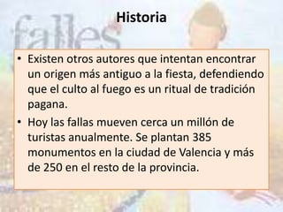Historia

• Existen otros autores que intentan encontrar
  un origen más antiguo a la fiesta, defendiendo
  que el culto al fuego es un ritual de tradición
  pagana.
• Hoy las fallas mueven cerca un millón de
  turistas anualmente. Se plantan 385
  monumentos en la ciudad de Valencia y más
  de 250 en el resto de la provincia.
 