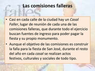 Las comisiones falleras

• Casi en cada calle de la ciudad hay un Casal
  Faller, lugar de reunión de cada una de las
  comisiones falleras, que durante todo el ejercicio
  buscan fuentes de ingreso para poder pagar la
  fiesta y su propio monumento.
• Aunque el objetivo de las comisiones es construir
  la falla para la fiesta de San José, durante el resto
  del año en cada casal se realizan actos
  festivos, culturales y sociales de todo tipo.
 