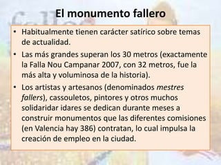 El monumento fallero
• Habitualmente tienen carácter satírico sobre temas
  de actualidad.
• Las más grandes superan los 30 metros (exactamente
  la Falla Nou Campanar 2007, con 32 metros, fue la
  más alta y voluminosa de la historia).
• Los artistas y artesanos (denominados mestres
  fallers), cassouletos, pintores y otros muchos
  solidaridar idares se dedican durante meses a
  construir monumentos que las diferentes comisiones
  (en Valencia hay 386) contratan, lo cual impulsa la
  creación de empleo en la ciudad.
 