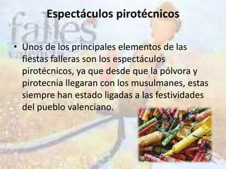 Espectáculos pirotécnicos

• Unos de los principales elementos de las
  fiestas falleras son los espectáculos
  pirotécnicos, ya que desde que la pólvora y
  pirotecnia llegaran con los musulmanes, estas
  siempre han estado ligadas a las festividades
  del pueblo valenciano.
 