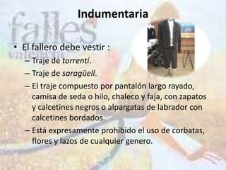 Indumentaria

• El fallero debe vestir :
   – Traje de torrentí.
   – Traje de saragüell.
   – El traje compuesto por pantalón largo rayado,
     camisa de seda o hilo, chaleco y faja, con zapatos
     y calcetines negros o alpargatas de labrador con
     calcetines bordados.
   – Está expresamente prohibido el uso de corbatas,
     flores y lazos de cualquier genero.
 