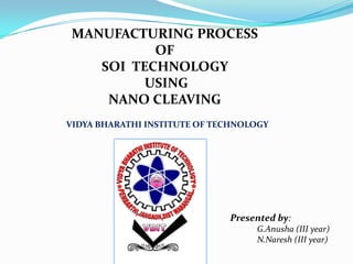 MANUFACTURING PROCESS
          OF
   SOI TECHNOLOGY
         USING
    NANO CLEAVING
VIDYA BHARATHI INSTITUTE OF TECHNOLOGY




                              Presented by:
                                   G.Anusha (III year)
                                   N.Naresh (III year)
 