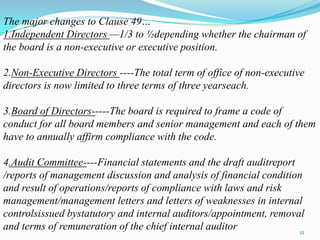 The major changes to Clause 49…
1.Independent Directors —1/3 to ½depending whether the chairman of
the board is a non-executive or executive position.

2.Non-Executive Directors ----The total term of office of non-executive
directors is now limited to three terms of three yearseach.

3.Board of Directors-----The board is required to frame a code of
conduct for all board members and senior management and each of them
have to annually affirm compliance with the code.

4.Audit Committee----Financial statements and the draft auditreport
/reports of management discussion and analysis of financial condition
and result of operations/reports of compliance with laws and risk
management/management letters and letters of weaknesses in internal
controlsissued bystatutory and internal auditors/appointment, removal
and terms of remuneration of the chief internal auditor              12
 