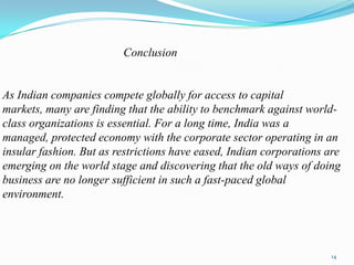 Conclusion


As Indian companies compete globally for access to capital
markets, many are finding that the ability to benchmark against world-
class organizations is essential. For a long time, India was a
managed, protected economy with the corporate sector operating in an
insular fashion. But as restrictions have eased, Indian corporations are
emerging on the world stage and discovering that the old ways of doing
business are no longer sufficient in such a fast-paced global
environment.




                                                                      14
 